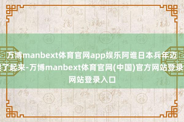万博manbext体育官网app娱乐阿谁日本兵年迈地爬了起来-万博manbext体育官网(中国)官方网站登录入口