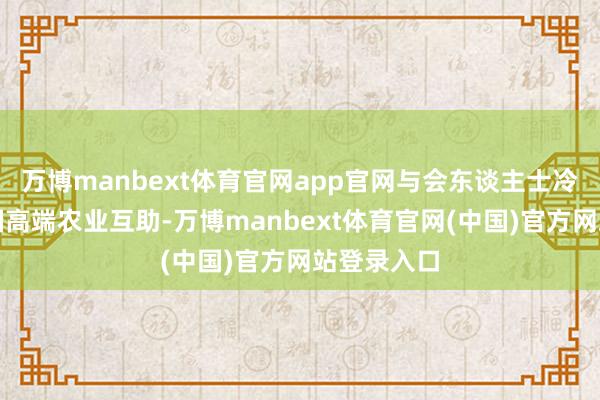 万博manbext体育官网app官网与会东谈主士冷落加强三国高端农业互助-万博manbext体育官网(中国)官方网站登录入口