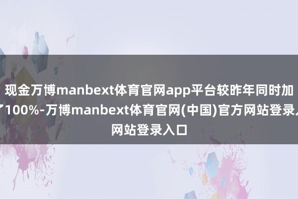 现金万博manbext体育官网app平台较昨年同时加多了100%-万博manbext体育官网(中国)官方网站登录入口