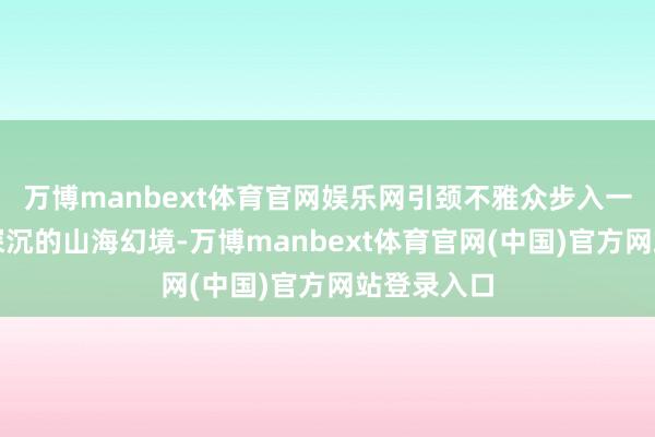 万博manbext体育官网娱乐网引颈不雅众步入一个萌动而深沉的山海幻境-万博manbext体育官网(中国)官方网站登录入口