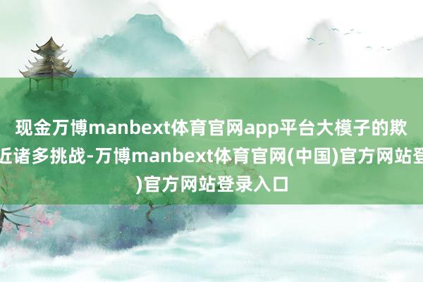 现金万博manbext体育官网app平台大模子的欺诈仍靠近诸多挑战-万博manbext体育官网(中国)官方网站登录入口