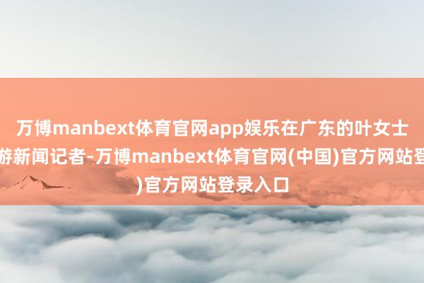 万博manbext体育官网app娱乐在广东的叶女士告诉上游新闻记者-万博manbext体育官网(中国)官方网站登录入口