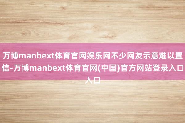 万博manbext体育官网娱乐网不少网友示意难以置信-万博manbext体育官网(中国)官方网站登录入口