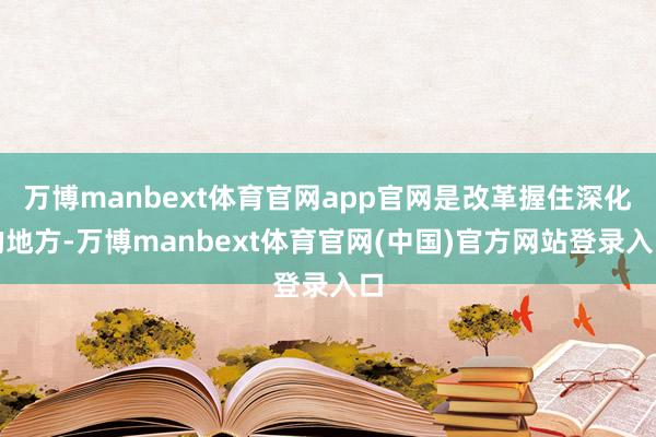 万博manbext体育官网app官网是改革握住深化的地方-万博manbext体育官网(中国)官方网站登录入口