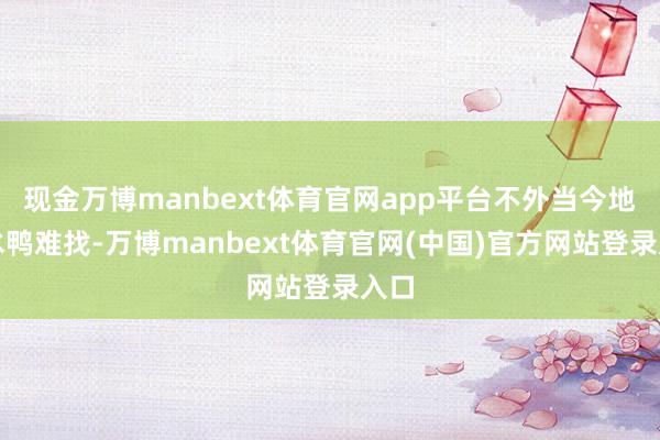 现金万博manbext体育官网app平台不外当今地谈水鸭难找-万博manbext体育官网(中国)官方网站登录入口