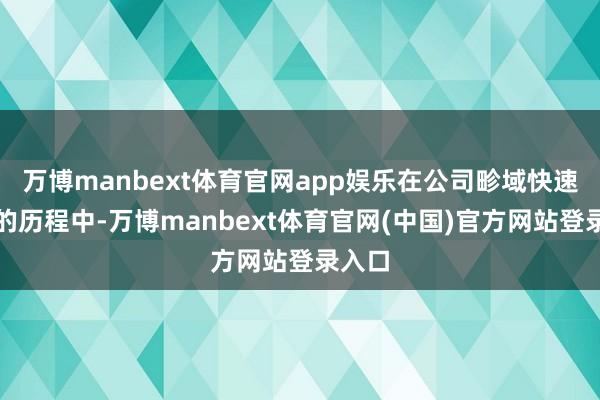 万博manbext体育官网app娱乐在公司畛域快速彭胀的历程中-万博manbext体育官网(中国)官方网站登录入口