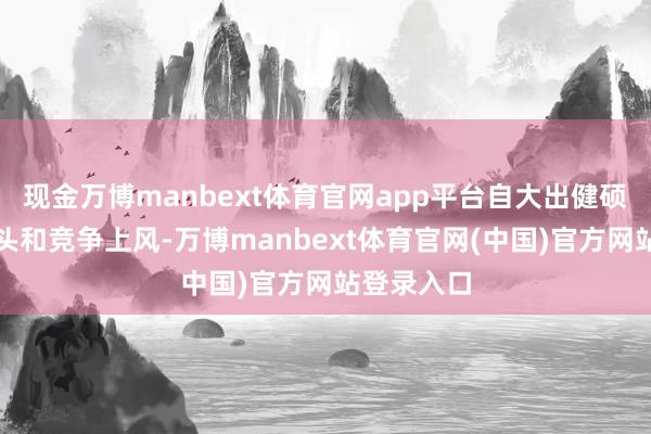 现金万博manbext体育官网app平台自大出健硕的发展势头和竞争上风-万博manbext体育官网(中国)官方网站登录入口