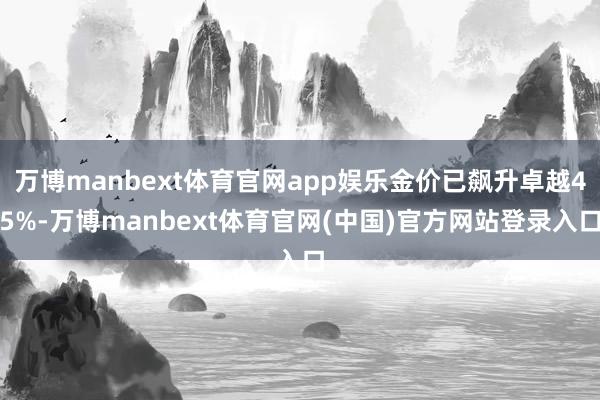 万博manbext体育官网app娱乐金价已飙升卓越45%-万博manbext体育官网(中国)官方网站登录入口