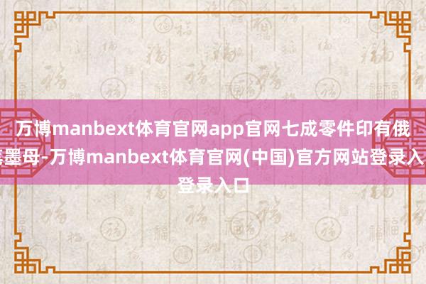 万博manbext体育官网app官网七成零件印有俄笔墨母-万博manbext体育官网(中国)官方网站登录入口