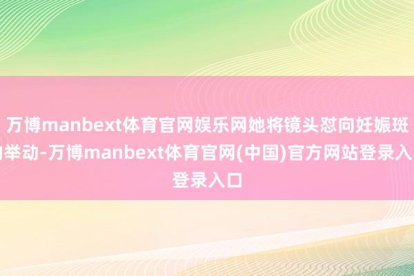 万博manbext体育官网娱乐网她将镜头怼向妊娠斑的举动-万博manbext体育官网(中国)官方网站登录入口