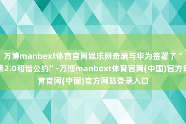 万博manbext体育官网娱乐网奇瑞与华为签署了“智界品牌政策2.0和谐公约”-万博manbext体育官网(中国)官方网站登录入口