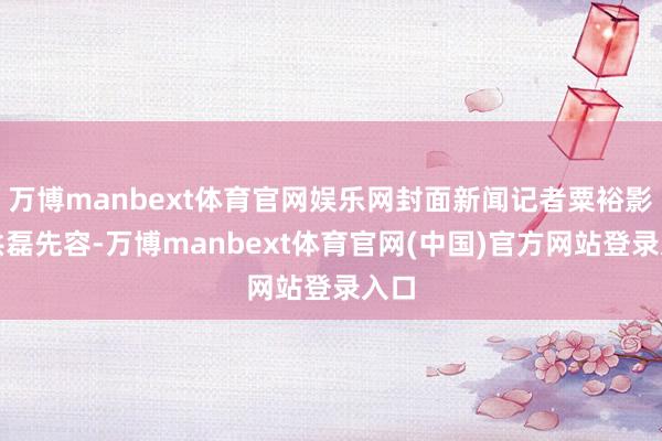 万博manbext体育官网娱乐网封面新闻记者粟裕影相洪磊先容-万博manbext体育官网(中国)官方网站登录入口