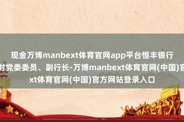 现金万博manbext体育官网app平台恒丰银行股份有限公司临时党委委员、副行长-万博manbext体育官网(中国)官方网站登录入口