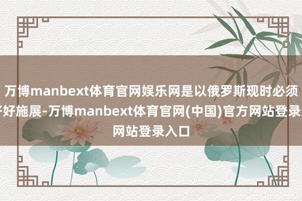 万博manbext体育官网娱乐网是以俄罗斯现时必须得好好施展-万博manbext体育官网(中国)官方网站登录入口