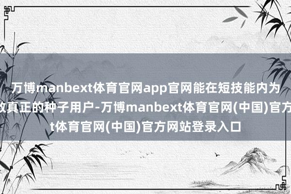 万博manbext体育官网app官网能在短技能内为 APP 蕴蓄无数真正的种子用户-万博manbext体育官网(中国)官方网站登录入口