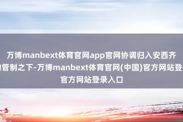 万博manbext体育官网app官网协调归入安西齐护府的管制之下-万博manbext体育官网(中国)官方网站登录入口
