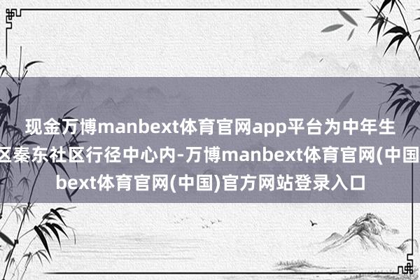 现金万博manbext体育官网app平台为中年生计续航能量天府新区秦东社区行径中心内-万博manbext体育官网(中国)官方网站登录入口