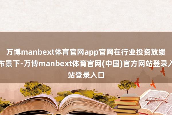 万博manbext体育官网app官网在行业投资放缓的布景下-万博manbext体育官网(中国)官方网站登录入口