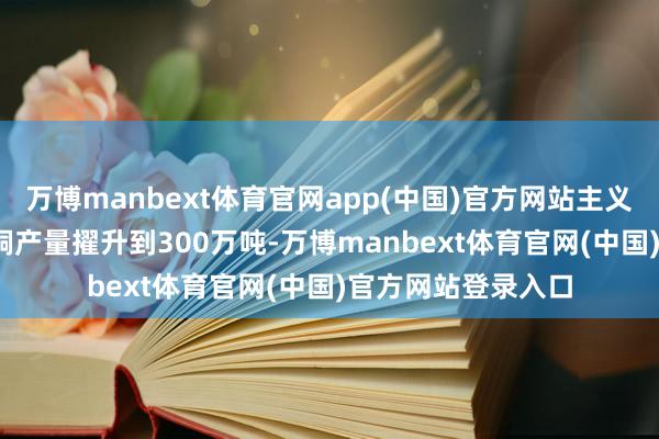 万博manbext体育官网app(中国)官方网站主义是在2030岁首将铜产量擢升到300万吨-万博manbext体育官网(中国)官方网站登录入口