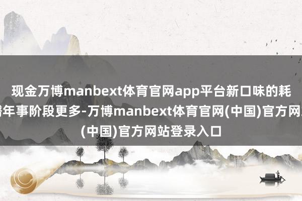 现金万博manbext体育官网app平台新口味的耗尽群体障翳年事阶段更多-万博manbext体育官网(中国)官方网站登录入口