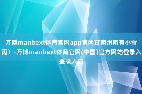 万博manbext体育官网app官网甘南州阴有小雪（雨）-万博manbext体育官网(中国)官方网站登录入口