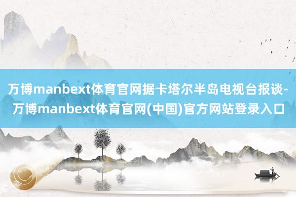 万博manbext体育官网据卡塔尔半岛电视台报谈-万博manbext体育官网(中国)官方网站登录入口