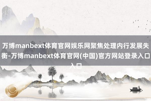 万博manbext体育官网娱乐网聚焦处理内行发展失衡-万博manbext体育官网(中国)官方网站登录入口