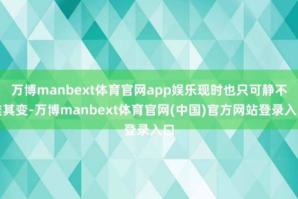 万博manbext体育官网app娱乐现时也只可静不雅其变-万博manbext体育官网(中国)官方网站登录入口