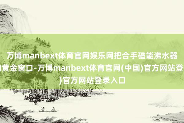 万博manbext体育官网娱乐网把合手磁能沸水器代理的黄金窗口-万博manbext体育官网(中国)官方网站登录入口