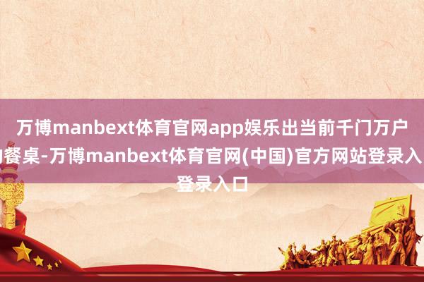 万博manbext体育官网app娱乐出当前千门万户的餐桌-万博manbext体育官网(中国)官方网站登录入口