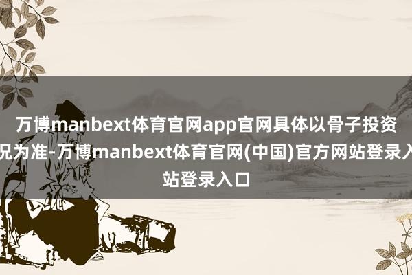 万博manbext体育官网app官网具体以骨子投资情况为准-万博manbext体育官网(中国)官方网站登录入口
