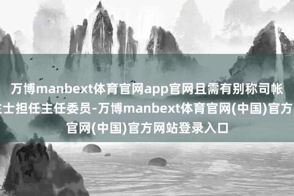 万博manbext体育官网app官网且需有别称司帐专科东说念主士担任主任委员-万博manbext体育官网(中国)官方网站登录入口
