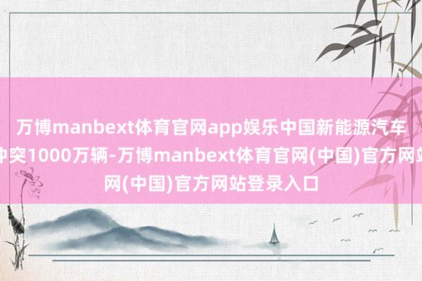 万博manbext体育官网app娱乐中国新能源汽车年产初度冲突1000万辆-万博manbext体育官网(中国)官方网站登录入口