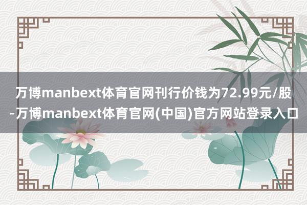 万博manbext体育官网刊行价钱为72.99元/股-万博manbext体育官网(中国)官方网站登录入口