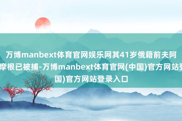 万博manbext体育官网娱乐网其41岁俄籍前夫阿尔伯特·摩根已被捕-万博manbext体育官网(中国)官方网站登录入口