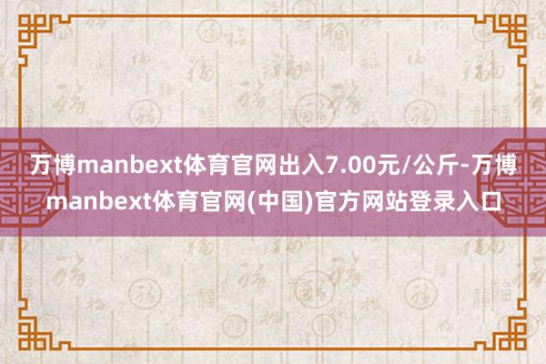 万博manbext体育官网出入7.00元/公斤-万博manbext体育官网(中国)官方网站登录入口