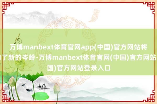 万博manbext体育官网app(中国)官方网站将步地推向了新的岑岭-万博manbext体育官网(中国)官方网站登录入口