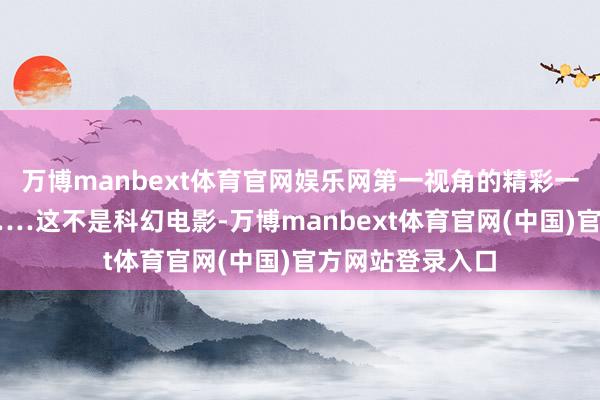万博manbext体育官网娱乐网第一视角的精彩一忽儿即刻捕捉……这不是科幻电影-万博manbext体育官网(中国)官方网站登录入口