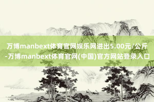 万博manbext体育官网娱乐网进出5.00元/公斤-万博manbext体育官网(中国)官方网站登录入口