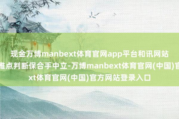 现金万博manbext体育官网app平台和讯网站对文中述说、不雅点判断保合手中立-万博manbext体育官网(中国)官方网站登录入口