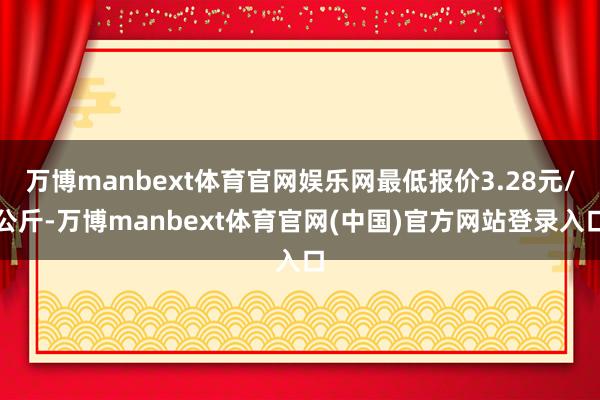 万博manbext体育官网娱乐网最低报价3.28元/公斤-万博manbext体育官网(中国)官方网站登录入口