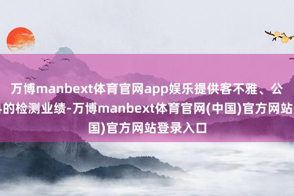 万博manbext体育官网app娱乐提供客不雅、公正、专科的检测业绩-万博manbext体育官网(中国)官方网站登录入口