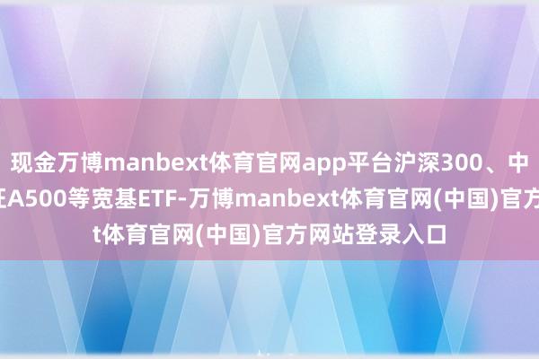 现金万博manbext体育官网app平台沪深300、中证1000、中证A500等宽基ETF-万博manbext体育官网(中国)官方网站登录入口