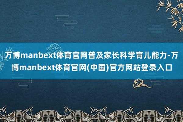 万博manbext体育官网普及家长科学育儿能力-万博manbext体育官网(中国)官方网站登录入口