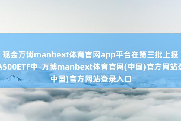 现金万博manbext体育官网app平台在第三批上报的中证A500ETF中-万博manbext体育官网(中国)官方网站登录入口