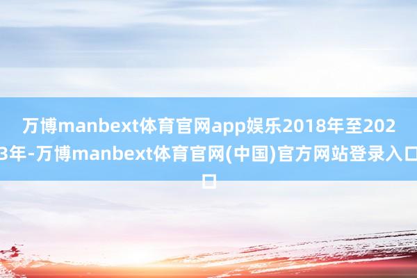 万博manbext体育官网app娱乐2018年至2023年-万博manbext体育官网(中国)官方网站登录入口