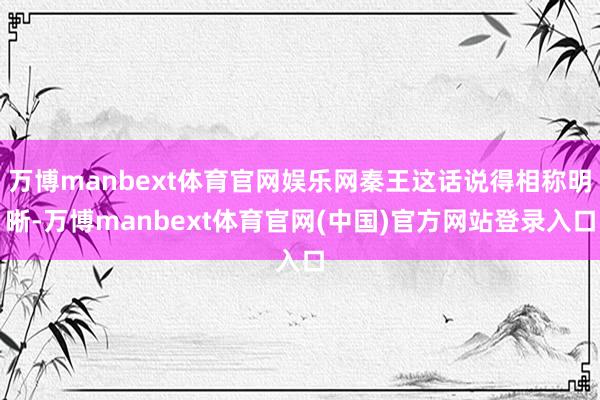 万博manbext体育官网娱乐网秦王这话说得相称明晰-万博manbext体育官网(中国)官方网站登录入口