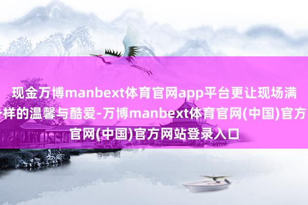 现金万博manbext体育官网app平台更让现场满溢着跨文化一样的温馨与酷爱-万博manbext体育官网(中国)官方网站登录入口