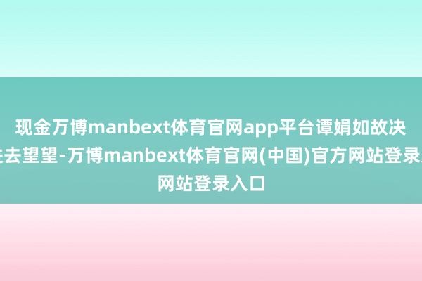 现金万博manbext体育官网app平台谭娟如故决定进去望望-万博manbext体育官网(中国)官方网站登录入口