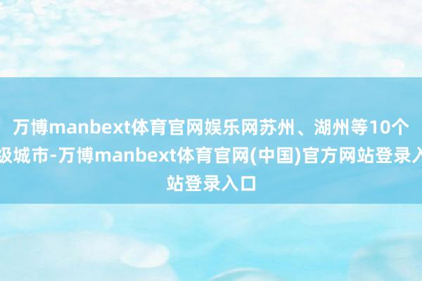 万博manbext体育官网娱乐网苏州、湖州等10个地级城市-万博manbext体育官网(中国)官方网站登录入口
